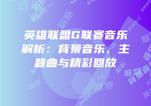 英雄联盟G联赛音乐解析：背景音乐、主题曲与精彩回放