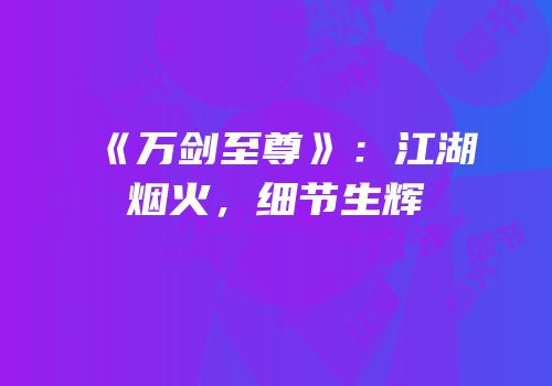 《万剑至尊》：江湖烟火，细节生辉