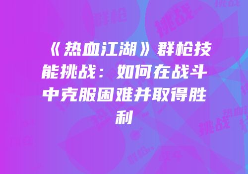 《热血江湖》群枪技能挑战：如何在战斗中克服困难并取得胜利