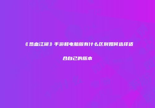 《热血江湖》手游和电脑版有什么区别如何选择适合自己的版本