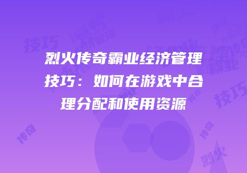 烈火传奇霸业经济管理技巧：如何在游戏中合理分配和使用资源