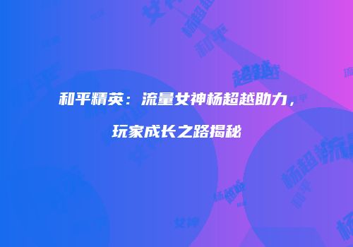 和平精英：流量女神杨超越助力，玩家成长之路揭秘