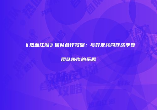 《热血江湖》团队合作攻略：与好友共同作战享受团队协作的乐趣