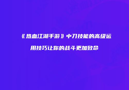 《热血江湖手游》中刀技能的高级运用技巧让你的战斗更加致命