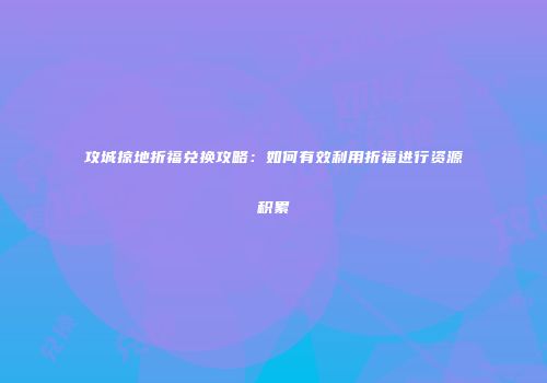 攻城掠地折福兑换攻略:如何有效利用折福进行资源积累