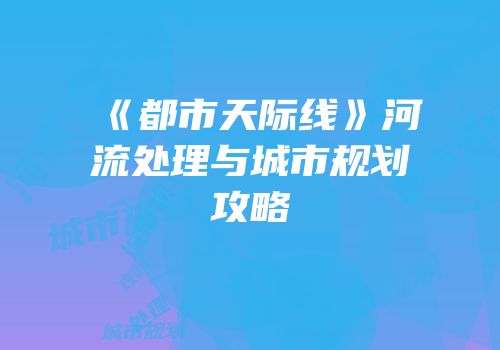 《都市天际线》河流处理与城市规划攻略