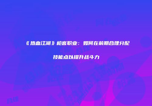 《热血江湖》枪客职业：如何在前期合理分配技能点以提升战斗力
