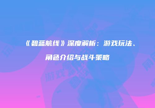 《碧蓝航线》深度解析：游戏玩法、角色介绍与战斗策略
