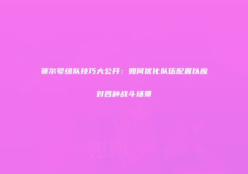 赛尔号组队技巧大公开：如何优化队伍配置以应对各种战斗场景