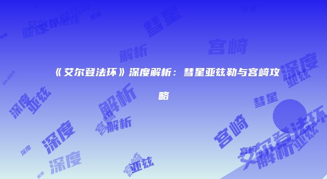 《艾尔登法环》深度解析：彗星亚兹勒与宫崎攻略