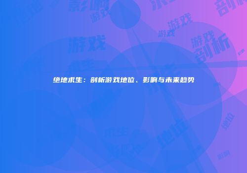 绝地求生：剖析游戏地位、影响与未来趋势