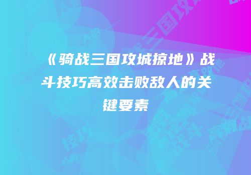 《骑战三国攻城掠地》战斗技巧高效击败敌人的关键要素