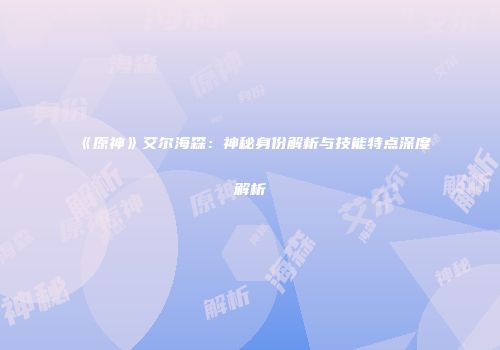 《原神》艾尔海森：神秘身份解析与技能特点深度解析