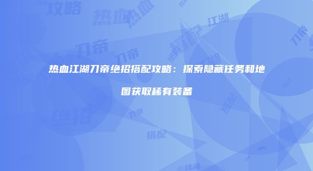 热血江湖刀帝绝招搭配攻略：探索隐藏任务和地图获取稀有装备