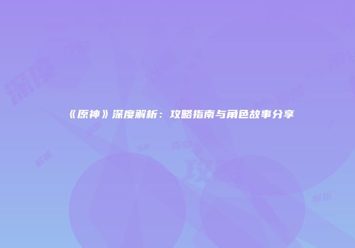 《原神》深度解析：攻略指南与角色故事分享
