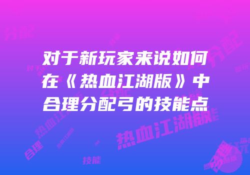 对于新玩家来说如何在《热血江湖版》中合理分配弓的技能点