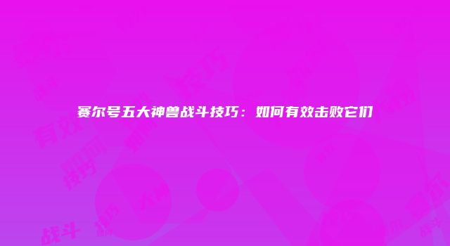 赛尔号五大神兽战斗技巧：如何有效击败它们
