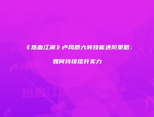 《热血江湖》卢风郎六转技能进阶策略：如何持续提升实力
