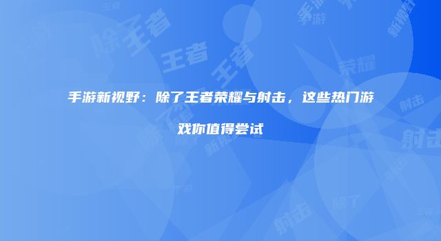 手游新视野：除了王者荣耀与射击，这些热门游戏你值得尝试