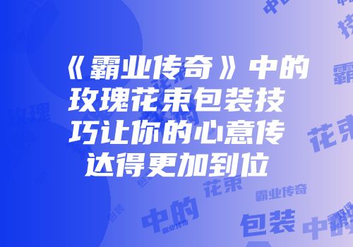 《霸业传奇》中的玫瑰花束包装技巧让你的心意传达得更加到位