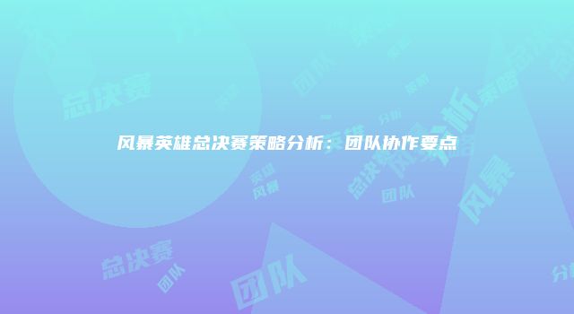 风暴英雄总决赛策略分析：团队协作要点