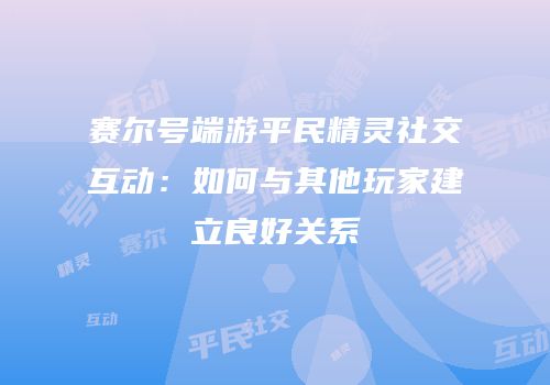 赛尔号端游平民精灵社交互动：如何与其他玩家建立良好关系