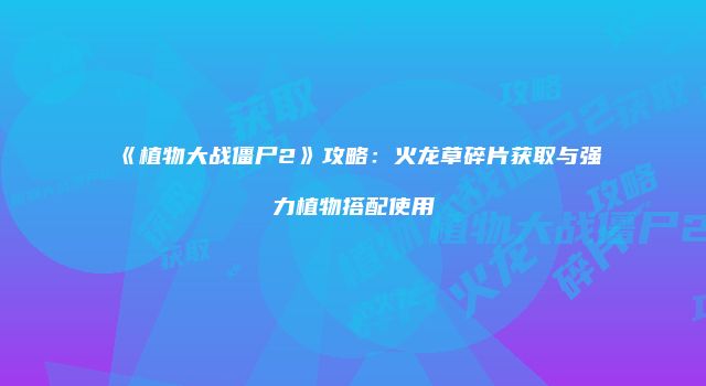 《植物大战僵尸2》攻略：火龙草碎片获取与强力植物搭配使用