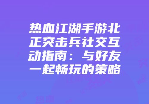 热血江湖手游北正突击兵社交互动指南：与好友一起畅玩的策略