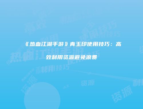 《热血江湖手游》青玉印使用技巧：高效利用资源避免浪费
