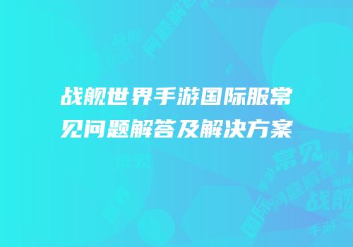 战舰世界手游国际服常见问题解答及解决方案
