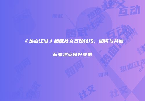 《热血江湖》腾武社交互动技巧：如何与其他玩家建立良好关系