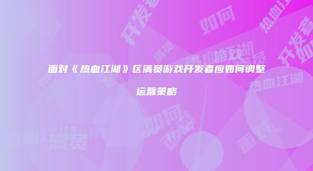 面对《热血江湖》区满员游戏开发者应如何调整运营策略