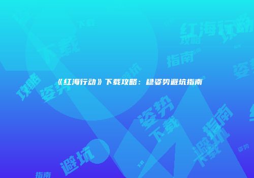 《红海行动》下载攻略：稳姿势避坑指南