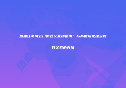 热血江湖风云门派社交互动指南：与其他玩家建立良好关系的方法