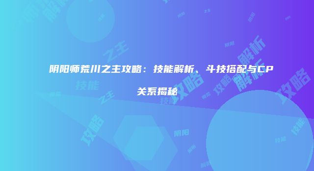 阴阳师荒川之主攻略：技能解析、斗技搭配与CP关系揭秘