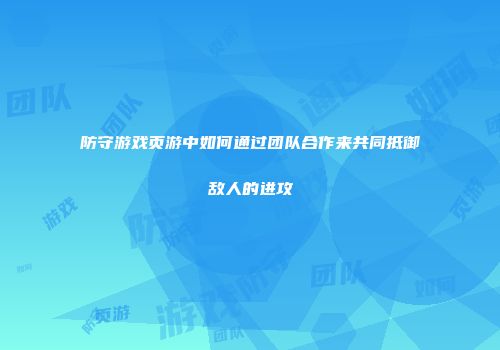 防守游戏页游中如何通过团队合作来共同抵御敌人的进攻