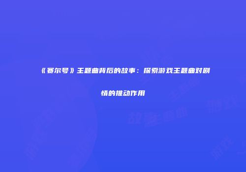 《赛尔号》主题曲背后的故事：探索游戏主题曲对剧情的推动作用