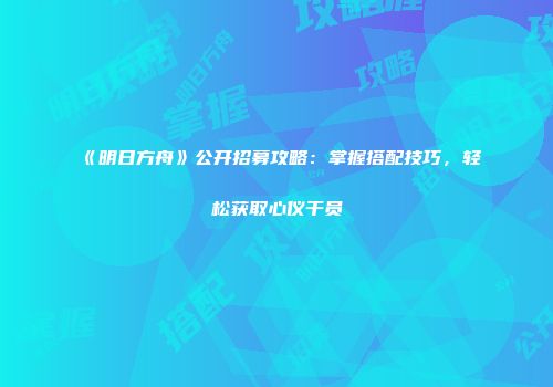 《明日方舟》公开招募攻略：掌握搭配技巧，轻松获取心仪干员