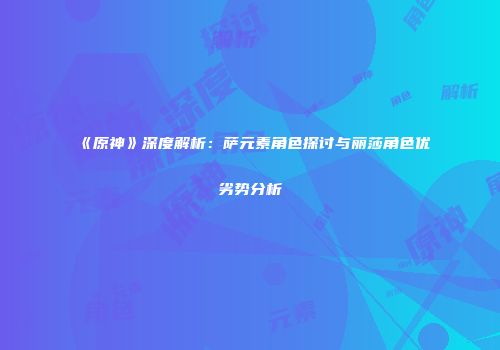 《原神》深度解析：萨元素角色探讨与丽莎角色优劣势分析