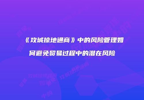 《攻城掠地通商》中的风险管理如何避免贸易过程中的潜在风险