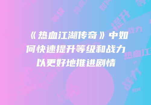 《热血江湖传奇》中如何快速提升等级和战力以更好地推进剧情