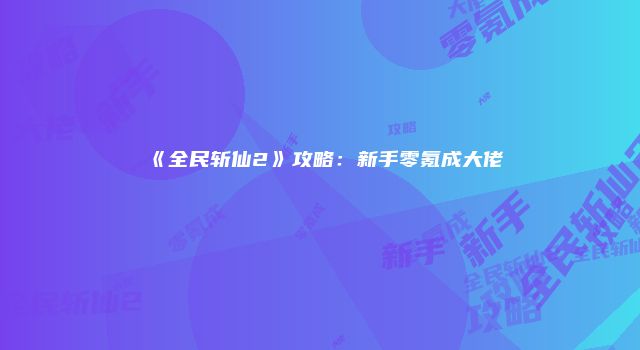 《全民斩仙2》攻略：新手零氪成大佬