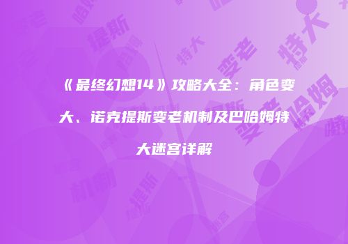 《最终幻想14》攻略大全：角色变大、诺克提斯变老机制及巴哈姆特大迷宫详解