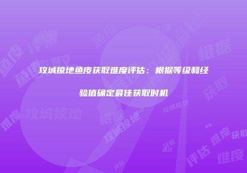 攻城掠地鱼皮获取难度评估：根据等级和经验值确定最佳获取时机
