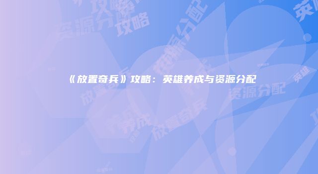 《放置奇兵》攻略：英雄养成与资源分配