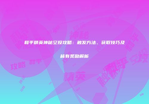 和平精英神秘空投攻略：触发方法、获取技巧及稀有奖励解析