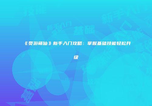 《页游萌仙》新手入门攻略:掌握基础技能轻松升级