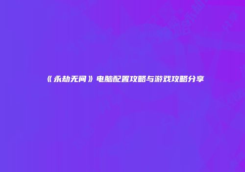 《永劫无间》电脑配置攻略与游戏攻略分享