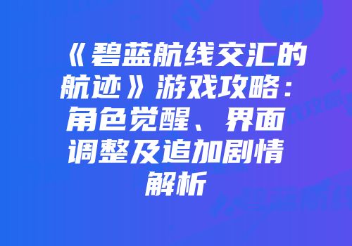 《碧蓝航线交汇的航迹》游戏攻略：角色觉醒、界面调整及追加剧情解析