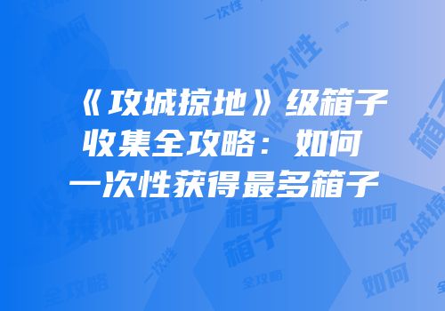 《攻城掠地》级箱子收集全攻略：如何一次性获得最多箱子